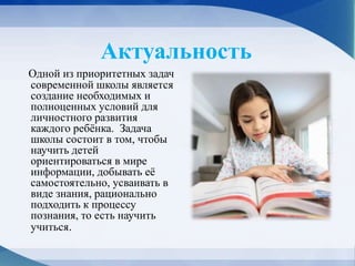 Актуальность
Одной из приоритетных задач
современной школы является
создание необходимых и
полноценных условий для
личностного развития
каждого ребёнка. Задача
школы состоит в том, чтобы
научить детей
ориентироваться в мире
информации, добывать её
самостоятельно, усваивать в
виде знания, рационально
подходить к процессу
познания, то есть научить
учиться.
 