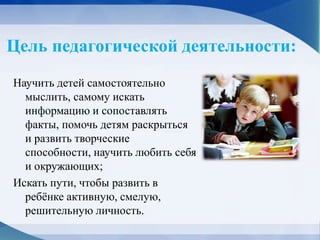 Цель педагогической деятельности:
Научить детей самостоятельно
мыслить, самому искать
информацию и сопоставлять
факты, помочь детям раскрыться
и развить творческие
способности, научить любить себя
и окружающих;
Искать пути, чтобы развить в
ребёнке активную, смелую,
решительную личность.
 