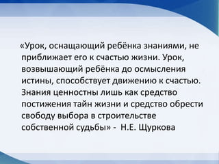 «Урок, оснащающий ребёнка знаниями, не
приближает его к счастью жизни. Урок,
возвышающий ребёнка до осмысления
истины, способствует движению к счастью.
Знания ценностны лишь как средство
постижения тайн жизни и средство обрести
свободу выбора в строительстве
собственной судьбы» - Н.Е. Щуркова
 