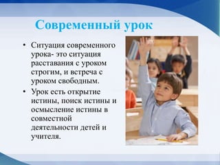 Современный урок
• Ситуация современного
урока- это ситуация
расставания с уроком
строгим, и встреча с
уроком свободным.
• Урок есть открытие
истины, поиск истины и
осмысление истины в
совместной
деятельности детей и
учителя.
 