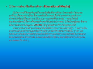 • 1.โครงงานพัฒนาสื่อเพื่อการศึกษา (Educational Media)
เป็นโครงงานที่ใช้คอมพิวเตอร์ในการผลิตสื่อเพื่อการศึกษา โดยการสร้างโปรแกรม
บทเรียน หรือหน่วยการเรียน ซึ่งอาจจะต้องมีภาคแบบฝึกหัด บททบทวน และคาถาม
คาตอบไว้พร้อม ผู้เรียนสามารถเรียนแบบรายบุคคลหรือรายกลุ่ม การสอนโดยใช้
คอมพิวเตอร์ช่วยนี้ถือว่าเครื่องคอมพิวเตอร์เป็นอุปกรณ์การสอน ไม่ใช่เป็นครูผู้สอน ซึ่งอาจ
เป็นการพัฒนาบทเรียนแบบ Online ให้นักเรียนเข้ามาศึกษาด้วยตนเองก็ได้
โครงงานประเภทนี้สามารถพัฒนาขึ้นเพื่อใช้ประกอบการสอนในวิชาต่าง ๆ ไม่ว่าจะเป็น
สาขาคอมพิวเตอร์ วิชาคณิตศาสตร์ วิชาวิทยาศาสตร์ วิชาสังคม วิชาชีพอื่น ๆ ฯลฯ โดย
นักเรียนอาจคัดเลือกหัวข้อที่นักเรียนทั่วไปที่ทาความเข้าใจยาก มาเป็นหัวข้อในการพัฒนา
โปรแกรมบทเรียน ตัวอย่างเช่น โปรแกรมสอนวิธีการใช้งาน ระบบสุริยะจักรวาล โปรแกรม
แบบทดสอบวิชาต่าง ๆ
 