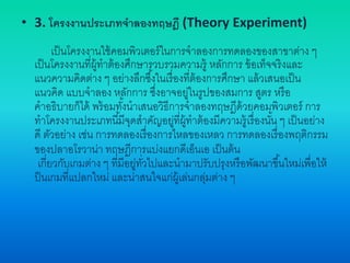 • 3. โครงงานประเภทจาลองทฤษฎี (Theory Experiment)
เป็นโครงงานใช้คอมพิวเตอร์ในการจาลองการทดลองของสาขาต่าง ๆ
เป็นโครงงานที่ผู้ทาต้องศึกษารวบรวมความรู้ หลักการ ข้อเท็จจริงและ
แนวความคิดต่าง ๆ อย่างลึกซึ้งในเรื่องที่ต้องการศึกษา แล้วเสนอเป็น
แนวคิด แบบจาลอง หลักการ ซึ่งอาจอยู่ในรูปของสมการ สูตร หรือ
คาอธิบายก็ได้ พร้อมทั้งนาเสนอวิธีการจาลองทฤษฎีด้วยคอมพิวเตอร์ การ
ทาโครงงานประเภทนี้มีจุดสาคัญอยู่ที่ผู้ทาต้องมีความรู้เรื่องนั้น ๆ เป็นอย่าง
ดี ตัวอย่าง เช่น การทดลองเรื่องการไหลของเหลว การทดลองเรื่องพฤติกรรม
ของปลาอโรวาน่า ทฤษฎีการแบ่งแยกดีเอ็นเอ เป็นต้น
เกี่ยวกับเกมต่าง ๆ ที่มีอยู่ทั่วไปและนามาปรับปรุงหรือพัฒนาขึ้นใหม่เพื่อให้
ป็นเกมที่แปลกใหม่ และน่าสนใจแก่ผู้เล่นกลุ่มต่าง ๆ
 