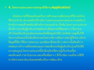 • 4. โครงงานประเภทการประยุกต์ใช้งาน(Application)
เป็นโครงงานที่ใช้คอมพิวเตอร์ในการสร้างผลงานเพื่อประยุกต์ใช้งานจริงใน
ชีวิตประจาวัน เช่น ซอฟต์แวร์สาหรับการออกแบบและตกแต่งอาคาร ซอฟต์แวร์
สาหรับการผสมสี ซอฟต์แวร์สาหรับการระบุคนร้าย เป็นต้น โครงงานงานประเภท
นี้จะมีการประดิษฐ์ฮาร์ดแวร์ ซอฟต์แวร์ หรืออุปกรณ์ใช้สอยต่าง ๆ ซึ่งอาจจะ
สร้างใหม่หรือปรับปรุงดัดแปลงของเดิมที่มีอยู่แล้วให้มี ประสิทธิภาพสูงขึ้นก็ได้
โครงงานลักษณะนี้จะต้องศึกษาและวิเคราะห์ความต้องการของผู้ใช้ก่อน แล้วนา
ข้อมูลที่ได้มาใช้ในการออกแบบ และพัฒนาสิ่งของนั้น ๆ ต่อจากนั้นต้องมีการ
ทดสอบการทางานหรือทดสอบคุณภาพของสิ่งประดิษฐ์แล้วปรับปรุงแก้ไขให้มี
ความสมบูรณ์ โครงงานประเภทนี้นักเรียนต้องใช้ความรู้เกี่ยวกับเครื่อง
คอมพิวเตอร์ ภาษาโปรแกรม และเครื่องมือต่าง ๆ ที่เกี่ยวข้อง รวมทั้งอาจใช้วิธี
ทางวิศวกรรมฮาร์ดแวร์และซอฟต์แวร์ในการพัฒนาด้วย
 