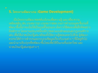 •
5. โครงงานพัฒนาเกม (Game Development)
เป็นโครงงานพัฒนาซอฟต์แวร์เกมเพื่อความรู้ และ/หรือ ความ
เพลิดเพลิน เช่น เกมหมากรุก เกมหมากฮอส เกมการคานวณเลข ซึ่งเกมที่
พัฒนาขึ้นนี้น่าจะเน้นให้เป็นเกมที่ไม่รุนแรง เน้นการใช้สมองเพื่อฝึกคิดอย่าง
มีหลักการ โครงงานประเภทนี้จะมีการออกแบบลักษณะและกฎเกณฑ์การ
เล่น เพื่อให้น่าสนใจเก่ผู้เล่น พร้อมทั้งให้ความรู้สอดแทรกไปด้วย ผู้พัฒนา
ควรจะได้ทาการสารวจและรวบรวมข้อมูลเกี่ยวกับเกมต่าง ๆ ที่มีอยู่ทั่วไป
และนามาปรับปรุงหรือพัฒนาขึ้นใหม่เพื่อให้ป็นเกมที่แปลกใหม่ และ
น่าสนใจแก่ผู้เล่นกลุ่มต่าง ๆ
 