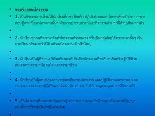• ขอบข่ายของโครงงาน
• 1. เป็นกิจกรรมการเรียนให้นักเรียนศึกษา ค้นคว้า ปฏิบัติดัวยตนเองโดยอาศัยหลักวิชาการทาง
ทฤษฎีตามเนื้อหาโครงงานนั้นๆ หรือจากประสบการณ์และกิจกรรมต่าง ๆ ที่ได้พบเห็นมากแล้ว
•
• 2. นักเรียนทุกคนพิจารณาจัดทาโครงงานด้วยตนเอง หรือเป็นกลุ่มโดยใช้ระยะเวลาสั้นๆ เป็น
ภาคเรียน หรือมากว่าก็ได้ แล้วแต่โครงงานเล็กหรือใหญ่
•
• 3. นักเรียนเป็นผู้พิจารณาริเริ่มสร้างสรรค์ คัดเลือกโครงงานที่จะศึกษาค้นคว้าปฏิบัติด้วย
ตนเองตามความถนัด สนใจ และความพร้อม
•
• 4. นักเรียนเป็นผู้เสนอโครงงาน รายละเอียดของโครงงาน แผนปฏิบัติงานและการแปลผล
รายงานผลต่ออาจารย์ที่ปรึกษา เพื่อดาเนินงานร่วมกันให้บรรลุตามจุดหมายที่กาหนดไว้
•
• 5. เป็นโครงงานที่เหมาะสมกับความรู้ ความสามารถของนักเรียนตามวัยและสติปัญญา
รวมทั้งการใช้จ่ายเงินดาเนินงานด้วย
 