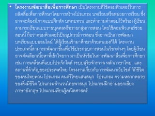 • โครงงานพัฒนาสื่อเพื่อการศึกษา เป็นโครงงานที่ใช้คอมพิวเตอร์ในการ
ผลิตสื่อเพื่อการศึกษาโดยการสร้างโปรแกรม บทเรียนหรือหน่วยการเรียน ซึ่ง
อาจจะต้องมีภาคแบบฝึกหัด บททบทวน และคาถามคาตอบไว้พร้อม ผู้เรียน
สามารถเรียนแบบรายบุคคลหรือรายกลุ่มการสอน โดยใช้คอมพิวเตอร์ช่วย
สอนนี้ถือว่าคอมพิวเตอร์เป็นอุปกรณ์การสอน ซึ่งอาจเป็นการพัฒนา
บทเรียนแบบออนไลน์ ให้ผู้เรียนเข้ามาศึกษาด้วยตนเองก็ได้ โครงงาน
ประเภทนี้สามารถพัฒนาขึ้นเพื่อใช้ประกอบการสอนในวิชาต่างๆ โดยผู้เรียน
อาจคัดเลือกเนื้อหาที่เข้าใจยาก มาเป็นหัวข้อในการพัฒนาสื่อเพื่อการศึกษา
เช่น การเคลื่อนที่แบบโปรเจ็กไตล์ ระบบสุริยจักรวาล หลักภาษาไทย และ
สถานที่สาคัญของประเทศไทย โครงงานเกี่ยวกับการพัฒนาเว็บไซต์ วิถีชีวิต
ของคนไทยพวน โปรแกรม ดนตรีไทยแสนสนุก โปรแกรม ความหลากหลาย
ของสิ่งมีชีวิต โปรแกรมสานวนไทยพาสนุก โปรแกรมฝึกอ่านออกเสียง
ภาษาอังกฤษ โปรแกรมเรียนรู้คณิตศาสตร์
 