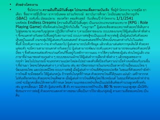 • ตัวอย่างโครงงาน
• ชื่อโครงงาน ความฝันที่ไม่มีวันสิ้นสุด โปรแกรมเพื่อความบันเทิง ชื่อผู้ทาโครงงาน นายสุนิล ยา
เดียว ชื่ออาจารย์ที่ปรึกษา อาจารย์นพดล อร่ามภัทรวงษ์ สถาบันการศึกษา โรงเรียนสยามบริหารธุรกิจ
(SBAC) ระดับชั้น มัธยมปลาย หมวดวิชา คอมพิวเตอร์ วัน/เดือน/ปี ทาโครงงาน 1/1/2541
บทคัดย่อ Endless Dreams (ความฝันที่ไม่มีวันสิ้นสุด) เป็นเกมประเภทเกมสวมบทบาท (RPG : Role
Playing Game) หรือที่คนส่วนใหญ่รู้จักกันในชื่อ “เกมภาษา” ผู้เล่นจะต้องสวมบทบาทตัวละครให้เดินทาง
ไปสู่จุดหมาย พบเจอกับอุปสรรค ปฏิบัติภารกิจต่าง ๆ ตามเนื้อหาของเกม ระบบของเกมจะให้ผู้เล่นเลือกคาสั่งต่าง
ๆ ซึ่งจะแตกต่างกันออกไปขึ้นอยู่กับสถานการณ์ ระบบการต่อสู้จะเป็นแบบเข้าฉากต่อสู้ เมื่อผู้เล่นบังคับตัวละคร
เดินอยู่ในแผนที่ เกมจะสุ่มให้ผู้เล่นพบกับมอนสเตอร์ ส่วนมอนสเตอร์ที่จะได้พบนั้นจะแตกต่างกันไปในแต่ละ
พื้นที่ มีระดับความยาก-ง่าย ต่างกันออกไป ผู้เล่นสามารถบันทึกข้อมูล แล้วกลับมาเล่นต่อจากจุดเดิมได้ ตัวละคร
แต่ละตัว จะมีความสามารถแตกต่างกันออกไป ผู้เล่นสามารถพัฒนาระดับและความสามารถของแต่ละตัวละครได้
เรื่อย ๆ ซึ่งตัวละครแต่ละตัวจะเก่งแค่ไหนก็ขึ้นอยู่กับหลักการวางแผน การใช้ความคิดของผู้เล่น ส่วนใหญ่แล้ว เกม
ภาษาที่ผ่านมาของค่ายเกมต่าง ๆ ระบบของเกมมักจะให้ผู้เล่นทาการเลือกคาสั่งต่าง ๆ แล้วรอดูผลของการ
กระทา โดยในโปรแกรมนี้จะแทรกความแปลกใหม่ลงไปอย่างลงตัวเพื่อป้ องกันความน่าเบื่อจาเจเหมือนกับเกมอื่น
ๆ ที่ผ่านมา โดยจะใส่จุดเด่นต่าง ๆ ภายในเกม เช่น สถาปัตยกรรมภายในเกมจะเป็นอาคารบ้านเรือนแบบไทย ๆ
วัฒนธรรมไทย และประเพณีไทย ระบบการต่อสู้ เมื่อผู้เล่นทาการโจมตีศัตรูระยะประชิด ในขณะที่ตัวละครกาลังทา
การโจมตี จะมีหลอดวิ่ง ให้ผู้เล่นกดปุ่ม ถ้ากดทันในจุดที่กาหนด ตัวละครจะโจมตีได้รุนแรง แม่นยา แต่ถ้าหากกด
ไม่ทันหรือกดก่อน ตัวละครจะโจมตีพลาด เมื่อผู้เล่นทาการโจมตีศัตรูโดยใช้เวทย์มนต์ ในขณะที่ตัวละครทาท่าร่าย
เวทย์ จะมีลูกศรเลื่อนให้กดตามที่กาหนด โดยความแรงของเวทย์จะคิดเป็นเปอร์เซ็นต์ของจานวนลูกศรที่กดทัน
เช่น ลูกศรเลื่อนมา 10 ตัว ผู้เล่นกดทัน 8 ตัว ความแรงของเวทย์ก็จะเป็น 80 % ของความแรงสูงสุด เมื่อได้รับ
ชัยชนะจากการต่อสู้ ตัวละครจะแสดงท่าทางขอขมาเพื่อเป็นการไว้อาลัยแก่คู่ต่อสู้ ตามความเชื่อของคนไทย เป็น
ต้น
 
