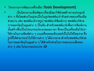 • โครงงานการพัฒนาเครื่องมือ (Tools Development)
• เป็นโครงงานเพื่อพัฒนาเรื่องมือมาใช้ช่วยสร้างงานประยุกต์
ต่าง ๆ ซึ่งโดยส่วนใหญ่จะเป็นในรูปซอฟต์แวร์ ตัวอย่างของเครื่องมือ
ช่วยงาน เช่น ซอฟต์แวร์วาดรูป ซอฟต์แวร์พิมพ์งาน ซอฟต์แวร์ช่วย
การมองวัตถุในมุมต่าง ๆ เป็นต้น สาหรับซอฟต์แวร์เพื่อการพิมพ์งาน
นั้นสร้างขึ้นเป็นโปรแกรมประมวลผลภาษา ซึ่งจะเป็นเครื่องมือให้เรา
ใช้งานในงานพิมพ์ต่าง ๆ บนเครื่องคอมพิวเตอร์เป็นไปได้โดยง่าย ซึ่ง
รูปที่ได้สามารถนาไปใช้งานต่าง ๆ ได้มากมาย สาหรับซอฟต์แวร์ช่วย
ในการมองวัตถุในมุมต่าง ๆ ใช้สาหรับช่วยในการออกแบบสิ่งของ
ต่าง ๆ เช่น โปรแกรมประเภท 3D
 
