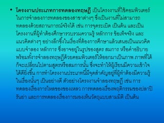 • โครงงานประเภทการทดลองทฤษฎี เป็นโครงงานที่ใช้คอมพิวเตอร์
ในการจาลองการทดลองของสาขาต่างๆ ซึ่งเป็นงานที่ไม่สามารถ
ทดลองด้วยสถานการณ์จริงได้ เช่น การจุดระเบิด เป็นต้น และเป็น
โครงงานที่ผู้ทาต้องศึกษารวบรวมความรู้ หลักการ ข้อเท็จจริง และ
แนวคิดต่างๆ อย่างลึกซึ้งในเรื่องที่ต้องการศึกษาแล้วเสนอเป็นแนวคิด
แบบจาลอง หลักการ ซึ่งอาจอยู่ในรูปของสูตร สมการ หรือคาอธิบาย
พร้อมทั้งารจาลองทฤษฏีด้วยคอมพิวเตอร์ให้ออกมาเป็นภาพ ภาพที่ได้
ก็จะเปลี่ยนไปตามสูตรหรือสมการนั้น ซึ่งจะทาให้ผู้เรียนมีความเข้าใจ
ได้ดียิ่งขึ้น การทาโครงงานประเภทนี้มีจุดสาคัญอยู่ที่ผู้ทาต้องมีความรู้
ในเรื่องนั้นๆ เป็นอย่างดี ตัวอย่างโครงงานจาลองทฤษฎี เช่น การ
ทดลองเรื่องการไหลของของเหลว การทดลองเรื่องพฤติกรรมของปลาปิ
รันย่า และการทดลองเรื่องการมองเห็นวัตถุแบบสามมิติ เป็นต้น
 