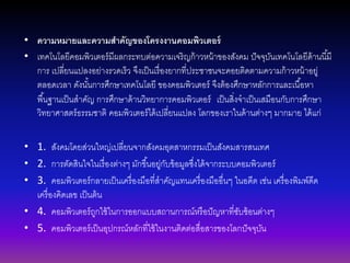 • ความหมายและความสาคัญของโครงงานคอมพิวเตอร์
• เทคโนโลยีคอมพิวเตอร์มีผลกระทบต่อความเจริญก้าวหน้าของสังคม ปัจจุบันเทคโนโลยีด้านนี้มี
การ เปลี่ยนแปลงอย่างรวดเร็ว จึงเป็นเรื่องยากที่ประชาชนจะคอยติดตามความก้าวหน้าอยู่
ตลอดเวลา ดังนั้นการศึกษาเทคโนโลยี ของคอมพิวเตอร์ จึงต้องศึกษาหลักการและเนื้อหา
พื้นฐานเป็นสาคัญ การศึกษาด้านวิทยาการคอมพิวเตอร์ เป็นสิ่งจาเป็นเสมือนกับการศึกษา
วิทยาศาสตร์ธรรมชาติ คอมพิวเตอร์ได้เปลี่ยนแปลง โลกของเราในด้านต่างๆ มากมาย ได้แก่
• 1. สังคมโดยส่วนใหญ่เปลี่ยนจากสังคมอุตสาหกรรมเป็นสังคมสารสนเทศ
• 2. การตัดสินใจในเรื่องต่างๆ มักขึ้นอยู่กับข้อมูลซึ่งได้จากระบบคอมพิวเตอร์
• 3. คอมพิวเตอร์กลายเป็นเครื่องมือที่สาคัญแทนเครื่องมืออื่นๆ ในอดีต เช่น เครื่องพิมพ์ดีด
เครื่องคิดเลข เป็นต้น
• 4. คอมพิวเตอร์ถูกใช้ในการออกแบบสถานการณ์หรือปัญหาที่ซับซ้อนต่างๆ
• 5. คอมพิวเตอร์เป็นอุปกรณ์หลักที่ใช้ในงานติดต่อสื่อสารของโลกปัจจุบัน
 