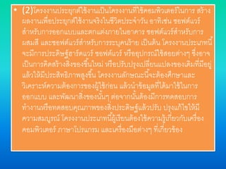 • (2)โครงงานประยุกต์ใช้งานเป็นโครงงานที่ใช้คอมพิวเตอร์ในการ สร้าง
ผลงานเพื่อประยุกต์ใช้งานจริงในชีวิตประจาวัน อาทิเช่น ซอฟต์แวร์
สาหรับการออกแบบและตกแต่งภายในอาคาร ซอฟต์แวร์สาหรับการ
ผสมสี และซอฟต์แวร์สาหรับการระบุคนร้าย เป็นต้น โครงงานประเภทนี้
จะมีการประดิษฐ์ฮาร์ดแวร์ ซอฟต์แวร์ หรืออุปกรณ์ใช้สอยต่างๆ ซึ่งอาจ
เป็นการคิดสร้างสิ่งของขึ้นใหม่ หรือปรับปรุงเปลี่ยนแปลงของเดิมที่มีอยู่
แล้วให้มีประสิทธิภาพสูงขึ้น โครงงานลักษณะนี้จะต้องศึกษาและ
วิเคราะห์ความต้องการของผู้ใช้ก่อน แล้วนาข้อมูลที่ได้มาใช้ในการ
ออกแบบ และพัฒนาสิ่งของนั้นๆ ต่อจากนั้นต้องมีการทดสอบการ
ทางานหรือทดสอบคุณภาพของสิ่งประดิษฐ์แล้วปรับ ปรุงแก้ไขให้มี
ความสมบูรณ์ โครงงานประเภทนี้ผู้เรียนต้องใช้ความรู้เกี่ยวกับเครื่อง
คอมพิวเตอร์ ภาษาโปรแกรม และเครื่องมือต่างๆ ที่เกี่ยวข้อง
 