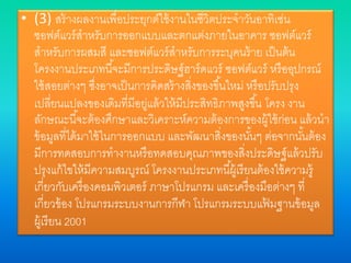 • (3) สร้างผลงานเพื่อประยุกต์ใช้งานในชีวิตประจาวันอาทิเช่น
ซอฟต์แวร์สาหรับการออกแบบและตกแต่งภายในอาคาร ซอฟต์แวร์
สาหรับการผสมสี และซอฟต์แวร์สาหรับการระบุคนร้าย เป็นต้น
โครงงานประเภทนี้จะมีการประดิษฐ์ฮาร์ดแวร์ ซอฟต์แวร์ หรืออุปกรณ์
ใช้สอยต่างๆ ซึ่งอาจเป็นการคิดสร้างสิ่งของขึ้นใหม่ หรือปรับปรุง
เปลี่ยนแปลงของเดิมที่มีอยู่แล้วให้มีประสิทธิภาพสูงขึ้น โครง งาน
ลักษณะนี้จะต้องศึกษาและวิเคราะห์ความต้องการของผู้ใช้ก่อน แล้วนา
ข้อมูลที่ได้มาใช้ในการออกแบบ และพัฒนาสิ่งของนั้นๆ ต่อจากนั้นต้อง
มีการทดสอบการทางานหรือทดสอบคุณภาพของสิ่งประดิษฐ์แล้วปรับ
ปรุงแก้ไขให้มีความสมบูรณ์ โครงงานประเภทนี้ผู้เรียนต้องใช้ความรู้
เกี่ยวกับเครื่องคอมพิวเตอร์ ภาษาโปรแกรม และเครื่องมือต่างๆ ที่
เกี่ยวข้อง โปรแกรมระบบงานการกีฬา โปรแกรมระบบแฟ้ มฐานข้อมูล
ผู้เรียน 2001
 