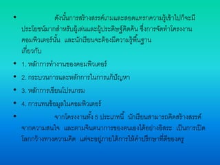 • ดังนั้นการสร้างสรรค์เกมและสอดแทรกความรู้เข้าไปก็จะมี
ประโยชน์มากสาหรับผู้เล่นและผู้ประดิษฐ์คิดค้น ซึ่งการจัดทาโครงงาน
คอมพิวเตอร์นั้น และนักเรียนจะต้องมีความรู้พื้นฐาน
เกี่ยวกับ
• 1. หลักการทางานของคอมพิวเตอร์
• 2. กระบวนการและหลักการในการแก้ปัญหา
• 3. หลักการเขียนโปรแกรม
• 4. การแทนข้อมูลในคอมพิวเตอร์
• จากโครงงานทั้ง 5 ประเภทนี้ นักเรียนสามารถคิดสร้างสรรค์
จากความสนใจ และตามจินตนาการของตนเองได้อย่างอิสระ เป็นการเปิด
โลกกว้างทางความคิด แต่จะอยู่ภายใต้การให้คาปรึกษาที่ดีของครู
 