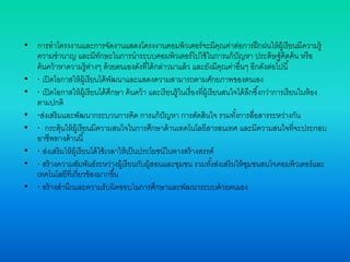 • การทาโครงงานและการจัดงานแสดงโครงงานคอมพิวเตอร์จะมีคุณค่าต่อการฝึกฝนให้ผู้เรียนมีความรู้
ความชานาญ และมีทักษะในการนาระบบคอมพิวเตอร์ไปใช้ในการแก้ปัญหา ประดิษฐ์คิดค้น หรือ
ค้นคว้าหาความรู้ต่างๆ ด้วยตนเองดังที่ได้กล่าวมาแล้ว และยังมีคุณค่าอื่นๆ อีกดังต่อไปนี้
• · เปิดโอกาสให้ผู้เรียนได้พัฒนาและแสดงความสามารถตามศักยภาพของตนเอง
• · เปิดโอกาสให้ผู้เรียนได้ศึกษา ค้นคว้า และเรียนรู้ในเรื่องที่ผู้เรียนสนใจได้ลึกซึ้งกว่าการเรียนในห้อง
ตามปกติ
• ·ส่งเสริมและพัฒนากระบวนการคิด การแก้ปัญหา การตัดสินใจ รวมทั้งการสื่อสารระหว่างกัน
• · กระตุ้นให้ผู้เรียนมีความสนใจในการศึกษาด้านเทคโนโลยีสารสนเทศ และมีความสนใจที่จะประกอบ
อาชีพทางด้านนี้
• · ส่งเสริมให้ผู้เรียนได้ใช้เวลาให้เป็นประโยชน์ในทางสร้างสรรค์
• · สร้างความสัมพันธ์ระหว่างผู้เรียนกับผู้สอนและชุมชน รวมทั้งส่งเสริมให้ชุมชนสนใจคอมพิวเตอร์และ
เทคโนโลยีที่เกี่ยวข้องมากขึ้น
• · สร้างสานึกและความรับผิดชอบในการศึกษาและพัฒนาระบบด้วยตนเอง
 