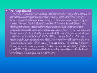 • โครงงานคอมพิวเตอร์
หมายถึง กิจกรรมการเรียนที่นักเรียนมีอิสระในการเลือกศึกษาปัญหาที่ตนเองสนใจ โดย
จะต้องวางแผนการดาเนินงาน ศึกษา พัฒนาโปรแกรม โดยใช้ความรู้ทางกระบวนการ
วิศวกรรมซอฟต์แวร์ เครื่องคอมพิวเตอร์และอุปกรณ์ที่เกี่ยวข้อง ตลอดจนทักษะพื้นฐานใน
การพัฒนาโครงงาน เรื่องที่นักเรียนสนใจและคิดจะทาโครงงาน ซึ่งอาจมีผู้ศึกษามาก่อน
หรือเป็นเรื่องที่นักพัฒนาโปรแกรมได้เคยค้นคว้าและพัฒนาแล้ว นักเรียนสามารถทา
โครงงานเรื่องดังกล่าวได้ แต่ต้องคิดดัดแปลงแนวทางในการศึกษา การวิเคราะห์ข้อมูล การ
พัฒนาโปรแกรม หรือศึกษาเพิ่มเติมจากผลงานเดิมที่มีผู้รายงานไว้ จุดมุ่งหมายสาคัญของ
การทาโครงงานเป็นการเปิดโอกาสให้นักเรียนได้รับประสบการณ์ตรงในการใช้ระบบ
คอมพิวเตอร์แก้ปัญหา ประดิษฐ์คิดค้น หรือค้นคว้าหาความรู้ต่างๆ ใช้คอมพิวเตอร์ในการ
พัฒนาสื่อการเรียนรู้เพื่อการศึกษา ประดิษฐ์ฮาร์ดแวร์ ซอฟต์แวร์ หรืออุปกรณ์ใช้สอยต่างๆ
พัฒนาโปรแกรมประยุกต์ต่างๆ ตลอดจนการพัฒนาเกมคอมพิวเตอร์ เพื่อฝึกให้นักเรียนเป็น
บุคคลที่ใฝ่เรียนใฝ่รู้ การพัฒนาความคิดใหม่ๆ ความมีคุณธรรมจริยธรรม เอื้อเฟื้อเผื่อแผ่
ให้กับเพื่อนมนุษย์ และอยู่ในสังคมอย่างมีความสุข
 