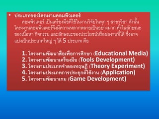 • ประเภทของโครงงานคอมพิวเตอร์
คอมพิวเตอร์ เป็นเครื่องมือที่ใช้ในงานวิจัยในทุก ๆ สาขาวิชา ดังนั้น
โครงงานคอมพิวเตอร์จึงมีความหลากหลายเป็นอย่างมาก ทั้งในลักษณะ
ของเนื้อหา กิจกรรม และลักษณะของประโยชน์หรือผลงานที่ได้ ซึ่งอาจ
แบ่งเป็นประเภทใหญ่ ๆ ได้ 5 ประเภท คือ
1. โครงงานพัฒนาสื่อเพื่อการศึกษา (Educational Media)
2. โครงงานพัฒนาเครื่องมือ (Tools Development)
3. โครงงานประเภทจาลองทฤษฎี (Theory Experiment)
4. โครงงานประเภทการประยุกต์ใช้งาน (Application)
5. โครงงานพัฒนาเกม (Game Development)
 