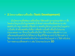 • 2.โครงงานพัฒนาเครื่องมือ (Tools Development)
เป็นโครงงานเพื่อพัฒนาเครื่องมือมาใช้ช่วยสร้างงานประยุกต์ต่าง ๆ ซึ่ง
โดยส่วนใหญ่จะเป็นในรูปซอฟต์แวร์ ตัวอย่างของเครื่องมือช่วยงาน เช่น
ซอฟต์แวร์วาดรูป ซอฟต์แวร์พิมพ์งาน ซอฟต์แวร์ช่วยการมองวัตถุในมุมต่าง
ๆ เป็นต้น สาหรับซอฟต์แวร์เพื่อการพิมพ์งานนั้นสร้างขึ้นเป็นโปรแกรม
ประมวลผลภาษา ซึ่งจะเป็นเครื่องมือให้เราใช้งานในงานพิมพ์ต่าง ๆ บน
เครื่องคอมพิวเตอร์เป็นไปได้โดยง่าย ซึ่งรูปที่ได้สามารถนาไปใช้งานต่าง ๆ
ได้มากมาย สาหรับซอฟต์แวร์ช่วยในการมองวัตถุในมุมต่าง ๆ ใช้สาหรับช่วย
ในการออกแบบสิ่งของต่าง ๆ เช่น โปรแกรมประเภท 3D
 