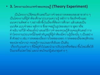 • 3. โครงงานประเภทจาลองทฤษฎี (Theory Experiment)
เป็นโครงงานใช้คอมพิวเตอร์ในการจาลองการทดลองของสาขาต่าง ๆ
เป็นโครงงานที่ผู้ทาต้องศึกษารวบรวมความรู้ หลักการ ข้อเท็จจริงและ
แนวความคิดต่าง ๆ อย่างลึกซึ้งในเรื่องที่ต้องการศึกษา แล้วเสนอเป็น
แนวคิด แบบจาลอง หลักการ ซึ่งอาจอยู่ในรูปของสมการ สูตร หรือ
คาอธิบายก็ได้ พร้อมทั้งนาเสนอวิธีการจาลองทฤษฎีด้วยคอมพิวเตอร์ การ
ทาโครงงานประเภทนี้มีจุดสาคัญอยู่ที่ผู้ทาต้องมีความรู้เรื่องนั้น ๆ เป็นอย่าง
ดี ตัวอย่าง เช่น การทดลองเรื่องการไหลของเหลว การทดลองเรื่องพฤติกรรม
ของปลาอโรวาน่า ทฤษฎีการแบ่งแยกดีเอ็นเอ เป็นต้น
เกี่ยวกับเกมต่าง ๆ ที่มีอยู่ทั่วไปและนามาปรับปรุงหรือพัฒนาขึ้นใหม่เพื่อให้
ป็นเกมที่แปลกใหม่ และน่าสนใจแก่ผู้เล่นกลุ่มต่าง ๆ
 