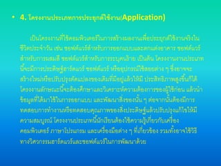 • 4. โครงงานประเภทการประยุกต์ใช้งาน(Application)
เป็นโครงงานที่ใช้คอมพิวเตอร์ในการสร้างผลงานเพื่อประยุกต์ใช้งานจริงใน
ชีวิตประจาวัน เช่น ซอฟต์แวร์สาหรับการออกแบบและตกแต่งอาคาร ซอฟต์แวร์
สาหรับการผสมสี ซอฟต์แวร์สาหรับการระบุคนร้าย เป็นต้น โครงงานงานประเภท
นี้จะมีการประดิษฐ์ฮาร์ดแวร์ ซอฟต์แวร์ หรืออุปกรณ์ใช้สอยต่าง ๆ ซึ่งอาจจะ
สร้างใหม่หรือปรับปรุงดัดแปลงของเดิมที่มีอยู่แล้วให้มี ประสิทธิภาพสูงขึ้นก็ได้
โครงงานลักษณะนี้จะต้องศึกษาและวิเคราะห์ความต้องการของผู้ใช้ก่อน แล้วนา
ข้อมูลที่ได้มาใช้ในการออกแบบ และพัฒนาสิ่งของนั้น ๆ ต่อจากนั้นต้องมีการ
ทดสอบการทางานหรือทดสอบคุณภาพของสิ่งประดิษฐ์แล้วปรับปรุงแก้ไขให้มี
ความสมบูรณ์ โครงงานประเภทนี้นักเรียนต้องใช้ความรู้เกี่ยวกับเครื่อง
คอมพิวเตอร์ ภาษาโปรแกรม และเครื่องมือต่าง ๆ ที่เกี่ยวข้อง รวมทั้งอาจใช้วิธี
ทางวิศวกรรมฮาร์ดแวร์และซอฟต์แวร์ในการพัฒนาด้วย
 