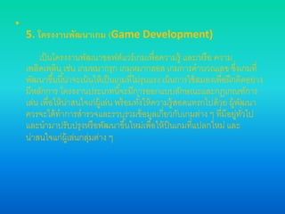 •
5. โครงงานพัฒนาเกม (Game Development)
เป็นโครงงานพัฒนาซอฟต์แวร์เกมเพื่อความรู้ และ/หรือ ความ
เพลิดเพลิน เช่น เกมหมากรุก เกมหมากฮอส เกมการคานวณเลข ซึ่งเกมที่
พัฒนาขึ้นนี้น่าจะเน้นให้เป็นเกมที่ไม่รุนแรง เน้นการใช้สมองเพื่อฝึกคิดอย่าง
มีหลักการ โครงงานประเภทนี้จะมีการออกแบบลักษณะและกฎเกณฑ์การ
เล่น เพื่อให้น่าสนใจเก่ผู้เล่น พร้อมทั้งให้ความรู้สอดแทรกไปด้วย ผู้พัฒนา
ควรจะได้ทาการสารวจและรวบรวมข้อมูลเกี่ยวกับเกมต่าง ๆ ที่มีอยู่ทั่วไป
และนามาปรับปรุงหรือพัฒนาขึ้นใหม่เพื่อให้ป็นเกมที่แปลกใหม่ และ
น่าสนใจแก่ผู้เล่นกลุ่มต่าง ๆ
 