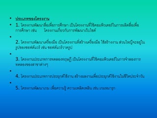 • ประเภทของโครงงาน
• 1. โครงงานพัฒนาสื่อเพื่อการศึกษา เป็นโครงงานที่ใช้คอมพิวเตอร์ในการผลิตสื่อเพื่อ
การศึกษา เช่น โครงงานเกี่ยวกับการพัฒนาเว็บไซต์
•
2. โครงงานพัฒนาเครื่องมือ เป็นโครงงานที่สร้างเครื่องมือ ใช้สร้างงาน ส่วนใหญืจะอยู่ใน
รูปของซอฟต์แวร์ เช่น ซอฟต์แวร์วาดรูป
•
3. โครงงานประเภทการทดลองทฤษฎี เป็นโครงงานที่ใช้คอมพิวเตอร์ในการจาลองการ
ทดลองของสาขาต่างๆ
•
4. โครงงานประเภทการประยุกต์ใช้งาน สร้างผลงานเพื่อประยุกต์ใช้งานในชีวิตประจาวัน
•
5. โครงงานพัฒนาเกม เพื่อความรู้ ความเพลิดเพลิน เช่น เกมหมารุก
 