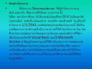 • ตัวอย่างโครงงาน
• ชื่อโครงงาน โปรแกรมแปลภาษา ชื่อผู้ทาโครงงาน ดร.สุ
พันธ์ เมฆนาวิน ชื่ออาจารย์ที่ปรึกษา นายวรากร อึ้ง
วิเชียร สถาบันการศึกษา นักเรียนระดับมัธยมศึกษาปีที่ 4 โรงเรียนสาธิต
ประสานมิตร ระดับชั้น มัธยมปลาย หมวดวิชา คอมพิวเตอร์ วัน/เดือน/ปี
ทาโครงงาน 1/1/2541 บทคัดย่อวัตถุประสงค์ของโปรแกรมนี้เพื่อที่จะ
แปลข้อความภาษาอังกฤษซึ่งเป็นภาษาสากลที่ใช้ทั่วโลกเป็นภาษาไทย โดย
ศึกษาไวยากรณ์ของภาษาไทยและภาษาอังกฤษ และนาหลักการที่ได้มา
เขียนโปรแกรมโดยใช้ Visual Basic และใช้ Microsoft
Accress ทาข้อมูลในพจนานุกรมที่ใช้สาหรับแปล จากการทดลองแปล
ประโยคที่เตรียมมาพบว่าสามารถแปลบางประโยคได้ถูกต้อง แปลบาง
ประโยคผิด และบางประโยคไม่สามารถแปลได้เลย (เพราะทาให้เกิดวง
วน) จึงมีความคิดที่จะพยายามแก้ไขโปรแกรมให้สามารถแปลให้ได้โดย
สมบูรณ์ต่อไป
 