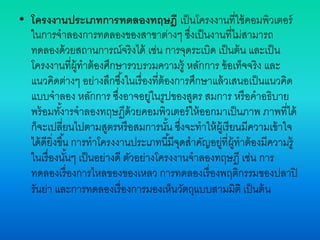 • โครงงานประเภทการทดลองทฤษฎี เป็นโครงงานที่ใช้คอมพิวเตอร์
ในการจาลองการทดลองของสาขาต่างๆ ซึ่งเป็นงานที่ไม่สามารถ
ทดลองด้วยสถานการณ์จริงได้ เช่น การจุดระเบิด เป็นต้น และเป็น
โครงงานที่ผู้ทาต้องศึกษารวบรวมความรู้ หลักการ ข้อเท็จจริง และ
แนวคิดต่างๆ อย่างลึกซึ้งในเรื่องที่ต้องการศึกษาแล้วเสนอเป็นแนวคิด
แบบจาลอง หลักการ ซึ่งอาจอยู่ในรูปของสูตร สมการ หรือคาอธิบาย
พร้อมทั้งารจาลองทฤษฏีด้วยคอมพิวเตอร์ให้ออกมาเป็นภาพ ภาพที่ได้
ก็จะเปลี่ยนไปตามสูตรหรือสมการนั้น ซึ่งจะทาให้ผู้เรียนมีความเข้าใจ
ได้ดียิ่งขึ้น การทาโครงงานประเภทนี้มีจุดสาคัญอยู่ที่ผู้ทาต้องมีความรู้
ในเรื่องนั้นๆ เป็นอย่างดี ตัวอย่างโครงงานจาลองทฤษฎี เช่น การ
ทดลองเรื่องการไหลของของเหลว การทดลองเรื่องพฤติกรรมของปลาปิ
รันย่า และการทดลองเรื่องการมองเห็นวัตถุแบบสามมิติ เป็นต้น
 