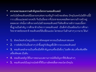 • ความหมายและความสาคัญของโครงงานคอมพิวเตอร์
• เทคโนโลยีคอมพิวเตอร์มีผลกระทบต่อความเจริญก้าวหน้าของสังคม ปัจจุบันเทคโนโลยีด้านนี้มี
การ เปลี่ยนแปลงอย่างรวดเร็ว จึงเป็นเรื่องยากที่ประชาชนจะคอยติดตามความก้าวหน้าอยู่
ตลอดเวลา ดังนั้นการศึกษาเทคโนโลยี ของคอมพิวเตอร์ จึงต้องศึกษาหลักการและเนื้อหา
พื้นฐานเป็นสาคัญ การศึกษาด้านวิทยาการคอมพิวเตอร์ เป็นสิ่งจาเป็นเสมือนกับการศึกษา
วิทยาศาสตร์ธรรมชาติ คอมพิวเตอร์ได้เปลี่ยนแปลง โลกของเราในด้านต่างๆ มากมาย ได้แก่
• 1. สังคมโดยส่วนใหญ่เปลี่ยนจากสังคมอุตสาหกรรมเป็นสังคมสารสนเทศ
• 2. การตัดสินใจในเรื่องต่างๆ มักขึ้นอยู่กับข้อมูลซึ่งได้จากระบบคอมพิวเตอร์
• 3. คอมพิวเตอร์กลายเป็นเครื่องมือที่สาคัญแทนเครื่องมืออื่นๆ ในอดีต เช่น เครื่องพิมพ์ดีด
เครื่องคิดเลข เป็นต้น
• 4. คอมพิวเตอร์ถูกใช้ในการออกแบบสถานการณ์หรือปัญหาที่ซับซ้อนต่างๆ
• 5. คอมพิวเตอร์เป็นอุปกรณ์หลักที่ใช้ในงานติดต่อสื่อสารของโลกปัจจุบัน
 