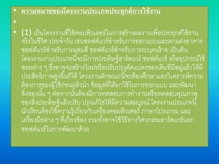 • ความหมายของโครงงานประเภทประยุกต์การใช้งาน
•
• (1) เป็นโครงงานที่ใช้คอมพิวเตอร์ในการสร้างผลงานเพื่อประยุกต์ใช้งาน
จริงในชีวิต ประจาวัน เช่นซอฟต์แวร์สาหรับการออกแบบและตกแต่งอาคาร
ซอฟต์แวร์สาหรับการผสมสี ซอฟต์แวร์สาหรับการระบุคนร้าย เป็นต้น
โครงงานงานประเภทนี้จะมีการประดิษฐ์ฮาร์ดแวร์ ซอฟต์แวร์ หรืออุปกรณ์ใช้
สอยต่าง ๆ ซึ่งอาจจะสร้างใหม่หรือปรับปรุงดัดแปลงของเดิมที่มีอยู่แล้วให้มี
ประสิทธิภาพสูงขึ้นก็ได้ โครงงานลักษณะนี้จะต้องศึกษาและวิเคราะห์ความ
ต้องการของผู้ใช้ก่อนแล้วนา ข้อมูลที่ได้มาใช้ในการออกแบบ และพัฒนา
สิ่งของนั้น ๆ ต่อจากนั้นต้องมีการทดสอบการทางานหรือทดสอบคุณภาพ
ของสิ่งประดิษฐ์แล้วปรับ ปรุงแก้ไขให้มีความสมบูรณ์ โครงงานประเภทนี้
นักเรียนต้องใช้ความรู้เกี่ยวกับเครื่องคอมพิวเตอร์ ภาษาโปรแกรม และ
เครื่องมือต่าง ๆ ที่เกี่ยวข้อง รวมทั้งอาจใช้วิธีทางวิศวกรรมฮาร์ดแวร์และ
ซอฟต์แวร์ในการพัฒนาด้วย
 