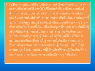 • (2)โครงงานประยุกต์ใช้งานเป็นโครงงานที่ใช้คอมพิวเตอร์ในการ สร้าง
ผลงานเพื่อประยุกต์ใช้งานจริงในชีวิตประจาวัน อาทิเช่น ซอฟต์แวร์
สาหรับการออกแบบและตกแต่งภายในอาคาร ซอฟต์แวร์สาหรับการ
ผสมสี และซอฟต์แวร์สาหรับการระบุคนร้าย เป็นต้น โครงงานประเภทนี้
จะมีการประดิษฐ์ฮาร์ดแวร์ ซอฟต์แวร์ หรืออุปกรณ์ใช้สอยต่างๆ ซึ่งอาจ
เป็นการคิดสร้างสิ่งของขึ้นใหม่ หรือปรับปรุงเปลี่ยนแปลงของเดิมที่มีอยู่
แล้วให้มีประสิทธิภาพสูงขึ้น โครงงานลักษณะนี้จะต้องศึกษาและ
วิเคราะห์ความต้องการของผู้ใช้ก่อน แล้วนาข้อมูลที่ได้มาใช้ในการ
ออกแบบ และพัฒนาสิ่งของนั้นๆ ต่อจากนั้นต้องมีการทดสอบการ
ทางานหรือทดสอบคุณภาพของสิ่งประดิษฐ์แล้วปรับ ปรุงแก้ไขให้มี
ความสมบูรณ์ โครงงานประเภทนี้ผู้เรียนต้องใช้ความรู้เกี่ยวกับเครื่อง
คอมพิวเตอร์ ภาษาโปรแกรม และเครื่องมือต่างๆ ที่เกี่ยวข้อง
 