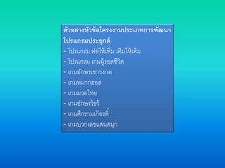 ตัวอย่างหัวข้อโครงงานประเภทการพัฒนา
โปรแกรมประยุกต์
- โปรแกรม ต่อให้เพิ่ม เติมให้เต็ม
- โปรแกรม เกมผู้รอดชีวิต
- เกมอักษรเขาวงกต
- เกมหมากฮอส
- เกมมวยไทย
- เกมอักษรไขว้
- เกมศึกรามเกียรติ์
- เกมบวกเลขแสนสนุก
 