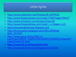 บรรณานุกรม
• http://www.slideshare.net/Pompao/8-13974552
• http://www.thaigoodview.com/node/17030?page=0%2C7
• http://www.vcharkarn.com/project/view/35
• http://www.thaigoodview.com/node/17030?page=0%2C7
• www.thanapongkiatsujja.blogspot.com
• http://kroosuveera.blogspot.com/2011/09/blog-
post_13.html
• http://www.acr.ac.th/acr/ACR_E-
Learning/CAREER_COMPUTER/COMPUTER/M4/ComputerP
roject/content1.html
• http://www.lks.ac.th/kuanjit/s5.htm
• http://www.gotoknow.org/blogs/posts/314100
 