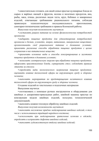 • самостоятельно готовить для своей семьи простые кулинарные блюда из
сырых и варёных овощей и фруктов, молока и молочных продуктов, яиц,
рыбы, мяса, птицы, различных видов теста, круп, бобовых и макаронных
изделий, отвечающие требованиям рационального питания, соблюдая
правильную технологическую последовательность приготовления,
санитарно-гигиенические требования и правила безопасной работы.
Выпускник получит возможность научиться:
• составлять рацион питания на основе физиологических потребностей
организма;
• выбирать пищевые продукты для удовлетворения потребностей
организма в белках, углеводах, жирах, витаминах, минеральных веществах;
организовывать своё рациональное питание в домашних условиях;
применять различные способы обработки пищевых продуктов с целью
сохранения в них питательных веществ;
• применять основные виды и способы консервирования и заготовки
пищевых продуктов в домашних условиях;
• экономить электрическую энергию при обработке пищевых продуктов;
оформлять приготовленные блюда, сервировать стол; соблюдать правила
этикета за столом;
• определять виды экологического загрязнения пищевых продуктов;
оценивать влияние техногенной сферы на окружающую среду и здоровье
человека;
• выполнять мероприятия по предотвращению негативного влияния
техногенной сферы на окружающую среду и здоровье человека.
Создание изделий из текстильных и поделочных материалов
Выпускник научится:
• изготавливать с помощью ручных инструментов и оборудования для
швейных и декоративно-прикладных работ, швейной машины простые по
конструкции модели швейных изделий, пользуясь технологической
документацией;
• выполнять влажно-тепловую обработку швейных изделий.
Выпускник получит возможность научиться:
• выполнять несложные приёмы моделирования швейных изделий, в том
числе с использованием традиций народного костюма;
• использовать при моделировании зрительные иллюзии в одежде;
определять и исправлять дефекты швейных изделий;
• выполнять художественную отделку швейных изделий;
100
 