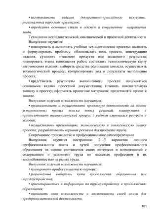 • изготавливать изделия декоративно-прикладного искусства,
региональных народных промыслов;
• определять основные стили в одежде и современные направления
моды.
Технологии исследовательской, опытнической и проектной деятельности
Выпускник научится:
• планировать и выполнять учебные технологические проекты: выявлять
и формулировать проблему; обосновывать цель проекта, конструкцию
изделия, сущность итогового продукта или желаемого результата;
планировать этапы выполнения работ; составлять технологическую карту
изготовления изделия; выбирать средства реализации замысла, осуществлять
технологический процесс; контролировать ход и результаты выполнения
проекта;
• представлять результаты выполненного проекта: пользоваться
основными видами проектной документации; готовить пояснительную
записку к проекту; оформлять проектные материалы; представлять проект к
защите.
Выпускник получит возможность научиться:
• организовывать и осуществлять проектную деятельность на основе
установленных правил, поиска новых решений, планировать и
организовывать технологический процесс с учётом имеющихся ресурсов и
условий;
• осуществлять презентацию, экономическую и экологическую оценку
проекта; разрабатывать вариант рекламы для продукта труда.
Современное производство и профессиональное самоопределение
Выпускник научится построению 2—3 вариантов личного
профессионального плана и путей получения профессионального
образования на основе соотнесения своих интересов и возможностей с
содержанием и условиями труда по массовым профессиям и их
востребованностью на рынке труда.
Выпускник получит возможность научиться:
• планировать профессиональную карьеру;
• рационально выбирать пути продолжения образования или
трудоустройства;
• ориентироваться в информации по трудоустройству и продолжению
образования;
• оценивать свои возможности и возможности своей семьи для
предпринимательской деятельности.
101
 