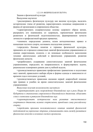 1.2.3.19. ФИЗИЧЕСКАЯ КУЛЬТУРА
Знания о физической культуре
Выпускник научится:
• рассматривать физическую культуру как явление культуры, выделять
исторические этапы её развития, характеризовать основные направления и
формы её организации в современном обществе;
• характеризовать содержательные основы здорового образа жизни,
раскрывать его взаимосвязь со здоровьем, гармоничным физическим
развитием и физической подготовленностью, формированием качеств
личности и профилактикой вредных привычек;
• понимать определение допинга, основ антидопинговых правил и
концепции честного спорта, осознавать последствия допинга;
• определять базовые понятия и термины физической культуры,
применять их в процессе совместных занятий физическими упражнениями со
своими сверстниками, излагать с их помощью особенности выполнения
техники двигательных действий и физических упражнений, развития
физических качеств;
• разрабатывать содержание самостоятельных занятий физическими
упражнениями, определять их направленность и формулировать задачи,
рационально планировать режим дня и учебной недели;
• руководствоваться правилами профилактики травматизма и подготовки
мест занятий, правильного выбора обуви и формы одежды в зависимости от
времени года и погодных условий;
• руководствоваться правилами оказания первой доврачебной помощи
при травмах и ушибах во время самостоятельных занятий физическими
упражнениями.
Выпускник получит возможность научиться:
• характеризовать цель возрождения Олимпийских игр и роль Пьера де
Кубертена в становлении современного Олимпийского движения, объяснять
смысл символики и ритуалов Олимпийских игр;
• характеризовать исторические вехи развития отечественного
спортивного движения, великих спортсменов, принёсших славу российскому
спорту;
• определять признаки положительного влияния занятий физической
подготовкой на укрепление здоровья, устанавливать связь между развитием
физических качеств и основных систем организма.
102
 