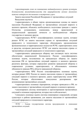 • проектировать план по повышению индивидуального уровня культуры
безопасности жизнедеятельности для защищённости личных жизненно
важных интересов от внешних и внутренних угроз.
Защита населения Российской Федерации от чрезвычайных ситуаций
Выпускник научится:
• характеризовать в общих чертах организационные основы по защите
населения Российской Федерации от чрезвычайных ситуаций мирного и
военного времени; объяснять необходимость подготовки граждан к защите
Отечества; устанавливать взаимосвязь между нравственной и
патриотической проекцией личности и необходимостью обороны
государства от внешних врагов;
• характеризовать РСЧС6
: классифицировать основные задачи, которые
решает РСЧС по защите населения страны от чрезвычайных ситуаций
природного и техногенного характера; обосновывать предназначение
функциональных и территориальных подсистем РСЧС; характеризовать силы
и средства, которыми располагает РСЧС для защиты населения страны от
чрезвычайных ситуаций природного и техногенного характера;
• характеризовать гражданскую оборону как составную часть системы
обеспечения национальной безопасности России: классифицировать
основные задачи, возложенные на гражданскую оборону по защите
населения РФ от чрезвычайных ситуаций мирного и военного времени;
различать факторы, которые определяют развитие гражданской обороны в
современных условиях; характеризовать и обосновывать основные
обязанности граждан РФ в области гражданской обороны;
• характеризовать МЧС России: классифицировать основные задачи,
которые решает МЧС России по защите населения страны от чрезвычайных
ситуаций мирного и военного времени; давать характеристику силам МЧС
России, которые обеспечивают немедленное реагирование при
возникновении чрезвычайных ситуаций;
• характеризовать основные мероприятия, которые проводятся в РФ, по
защите населения от чрезвычайных ситуаций мирного и военного времени;
• анализировать систему мониторинга и прогнозирования чрезвычайных
ситуаций и основные мероприятия, которые она в себя включает;
• описывать основные задачи системы инженерных сооружений, которая
существует в районе проживания, для защиты населения от чрезвычайных
ситуаций природного и техногенного характера;
6
РСЧС — Единая государственная система предупреждения и ликвидации
чрезвычайных ситуаций.
106
 