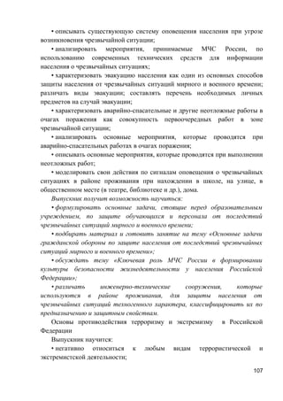 • описывать существующую систему оповещения населения при угрозе
возникновения чрезвычайной ситуации;
• анализировать мероприятия, принимаемые МЧС России, по
использованию современных технических средств для информации
населения о чрезвычайных ситуациях;
• характеризовать эвакуацию населения как один из основных способов
защиты населения от чрезвычайных ситуаций мирного и военного времени;
различать виды эвакуации; составлять перечень необходимых личных
предметов на случай эвакуации;
• характеризовать аварийно-спасательные и другие неотложные работы в
очагах поражения как совокупность первоочередных работ в зоне
чрезвычайной ситуации;
• анализировать основные мероприятия, которые проводятся при
аварийно-спасательных работах в очагах поражения;
• описывать основные мероприятия, которые проводятся при выполнении
неотложных работ;
• моделировать свои действия по сигналам оповещения о чрезвычайных
ситуациях в районе проживания при нахождении в школе, на улице, в
общественном месте (в театре, библиотеке и др.), дома.
Выпускник получит возможность научиться:
• формулировать основные задачи, стоящие перед образовательным
учреждением, по защите обучающихся и персонала от последствий
чрезвычайных ситуаций мирного и военного времени;
• подбирать материал и готовить занятие на тему «Основные задачи
гражданской обороны по защите населения от последствий чрезвычайных
ситуаций мирного и военного времени»;
• обсуждать тему «Ключевая роль МЧС России в формировании
культуры безопасности жизнедеятельности у населения Российской
Федерации»;
• различать инженерно-технические сооружения, которые
используются в районе проживания, для защиты населения от
чрезвычайных ситуаций техногенного характера, классифицировать их по
предназначению и защитным свойствам.
Основы противодействия терроризму и экстремизму в Российской
Федерации
Выпускник научится:
• негативно относиться к любым видам террористической и
экстремистской деятельности;
107
 