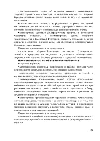 • классифицировать знания об основных факторах, разрушающих
здоровье; характеризовать факторы, потенциально опасные для здоровья
(вредные привычки, ранние половые связи, допинг и др.), и их возможные
последствия;
• систематизировать знания о репродуктивном здоровье как единой
составляющей здоровья личности и общества; формировать личные качества,
которыми должны обладать молодые люди, решившие вступить в брак;
• анализировать основные демографические процессы в Российской
Федерации; описывать и комментировать основы семейного
законодательства в Российской Федерации; объяснять роль семьи в жизни
личности и общества, значение семьи для обеспечения демографической
безопасности государства.
Выпускник получит возможность научиться:
• использовать здоровьесберегающие технологии (совокупность
методов и процессов) для сохранения и укрепления индивидуального
здоровья, в том числе его духовной, физической и социальной составляющих.
Основы медицинских знаний и оказание первой помощи
Выпускник научится:
• характеризовать различные повреждения и травмы, наиболее часто
встречающиеся в быту, и их возможные последствия для здоровья;
• анализировать возможные последствия неотложных состояний в
случаях, если не будет своевременно оказана первая помощь;
• характеризовать предназначение первой помощи пострадавшим;
классифицировать средства, используемые при оказании первой помощи;
соблюдать последовательность действий при оказании первой помощи при
различных повреждениях, травмах, наиболее часто случающихся в быту;
определять последовательность оказания первой помощи и различать её
средства в конкретных ситуациях;
• анализировать причины массовых поражений в условиях чрезвычайных
ситуаций природного, техногенного и социального характера и систему мер
по защите населения в условиях чрезвычайных ситуаций и минимизации
массовых поражений; выполнять в паре/втроём приёмы оказания само- и
взаимопомощи в зоне массовых поражений.
Выпускник получит возможность научиться:
• готовить и проводить занятия по обучению правилам оказания само- и
взаимопомощи при наиболее часто встречающихся в быту повреждениях и
травмах.
109
 