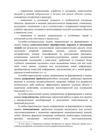 — первичному ознакомлению, отработке и осознанию теоретических
моделей и понятий (общенаучных и базовых для данной области знания),
стандартных алгоритмов и процедур;
— выявлению и осознанию сущности и особенностей изучаемых
объектов, процессов и явлений действительности (природных, социальных,
культурных, технических и др.) в соответствии с содержанием конкретного
учебного предмета, созданию и использованию моделей изучаемых объектов
и процессов, схем;
— выявлению и анализу существенных и устойчивых связей и
отношений между объектами и процессами;
2) учебно-познавательные задачи, направленные на формирование и
оценку навыка самостоятельного приобретения, переноса и интеграции
знаний как результата использования знако-символических средств и/или
логических операций сравнения, анализа, синтеза, обобщения,
интерпретации, оценки, классификации по родо-видовым признакам,
установления аналогий и причинно-следственных связей, построения
рассуждений, соотнесения с известным1
; требующие от учащихся более
глубокого понимания изученного и/или выдвижения новых для них идей,
иной точки зрения, создания или исследования новой информации,
преобразования известной информации, представления её в новой форме,
переноса в иной контекст и т. п.;
3) учебно-практические задачи, направленные на формирование и оценку
навыка разрешения проблем/проблемных ситуаций, требующие принятия
решения в ситуации неопределённости, например, выбора или разработки
оптимального либо наиболее эффективного решения, создания объекта с
заданными свойствами, установления закономерностей или «устранения
неполадок» и т. п.;
4) учебно-практические задачи, направленные на формирование и оценку
навыка сотрудничества, требующие совместной работы в парах или группах
с распределением ролей/функций и разделением ответственности за
конечный результат;
5) учебно-практические задачи, направленные на формирование и оценку
навыка коммуникации, требующие создания письменного или устного
текста/высказывания с заданными параметрами: коммуникативной задачей,
темой, объёмом, форматом (например, сообщения, комментария, пояснения,
призыва, инструкции, текста-описания или текста-рассуждения,
1
В том числе с освоенным учебным материалом из других областей знания или с
учебным материалом, изучаемым в ином содержательном контексте.
11
 