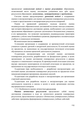 предполагает комплексный подход к оценке результатов образования,
позволяющий вести оценку достижения учащимися всех трёх групп
результатов образования: личностных, метапредметных и предметных.
Система оценки предусматривает уровневый подход к содержанию
оценки и инструментарию для оценки достижения планируемых результатов,
а также к представлению и интерпретации результатов измерений.
Одним из проявлений уровневого подхода является оценка
индивидуальных образовательных достижений на основе «метода сложения»,
при котором фиксируется достижение уровня, необходимого для успешного
продолжения образования и реально достигаемого большинством учащихся,
и его превышение, что позволяет выстраивать индивидуальные траектории
движения с учётом зоны ближайшего развития, формировать положительную
учебную и социальную мотивацию.
К компетенции школы относится:
1) описание организации и содержания: а) промежуточной аттестации
учащихся в рамках урочной и внеурочной деятельности; б) итоговой оценки
по предметам, не выносимым на государственную (итоговую) аттестацию
обучающихся; в) оценки проектной деятельности учащихся;
2) адаптация инструментария для итоговой оценки достижения
планируемых результатов, разработанного на федеральном уровне, в целях
организации: а) оценки достижения планируемых результатов в рамках
текущего и тематического контроля; б) промежуточной аттестации (системы
внутри- школьного мониторинга); в) итоговой аттестации по предметам, не
выносимым на государственную итоговую аттестацию;
3) адаптация (при необходимости — разработка) инструментария для
итоговой оценки достижения планируемых результатов по предметам и/или
междисциплинарным программам, вводимым школой;
4) адаптация или разработка модели и инструментария для организации
стартовой диагностики;
5) адаптация или разработка модели и инструментария для оценки
деятельности педагогов и школы в целом в целях организации системы
внутришкольного контроля.
1.3.2. Особенности оценки личностных результатов
Оценка личностных результатов представляет собой оценку
достижения учащимися в ходе их личностного развития планируемых
результатов, представленных в разделе «Личностные универсальные учебные
действия» программы формирования универсальных учебных действий.
112
 