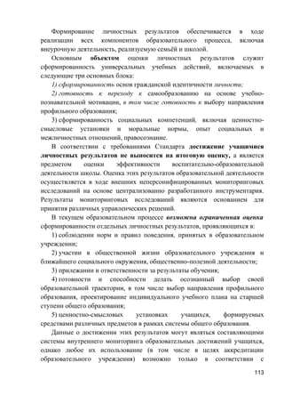 Формирование личностных результатов обеспечивается в ходе
реализации всех компонентов образовательного процесса, включая
внеурочную деятельность, реализуемую семьёй и школой.
Основным объектом оценки личностных результатов служит
сформированность универсальных учебных действий, включаемых в
следующие три основных блока:
1) сформированность основ гражданской идентичности личности;
2) готовность к переходу к самообразованию на основе учебно-
познавательной мотивации, в том числе готовность к выбору направления
профильного образования;
3) сформированность социальных компетенций, включая ценностно-
смысловые установки и моральные нормы, опыт социальных и
межличностных отношений, правосознание.
В соответствии с требованиями Стандарта достижение учащимися
личностных результатов не выносится на итоговую оценку, а является
предметом оценки эффективности воспитательно-образовательной
деятельности школы. Оценка этих результатов образовательной деятельности
осуществляется в ходе внешних неперсонифицированных мониторинговых
исследований на основе централизованно разработанного инструментария.
Результаты мониторинговых исследований являются основанием для
принятия различных управленческих решений.
В текущем образовательном процессе возможна ограниченная оценка
сформированности отдельных личностных результатов, проявляющихся в:
1) соблюдении норм и правил поведения, принятых в образовательном
учреждении;
2) участии в общественной жизни образовательного учреждения и
ближайшего социального окружения, общественно-полезной деятельности;
3) прилежании и ответственности за результаты обучения;
4) готовности и способности делать осознанный выбор своей
образовательной траектории, в том числе выбор направления профильного
образования, проектирование индивидуального учебного плана на старшей
ступени общего образования;
5) ценностно-смысловых установках учащихся, формируемых
средствами различных предметов в рамках системы общего образования.
Данные о достижении этих результатов могут являться составляющими
системы внутреннего мониторинга образовательных достижений учащихся,
однако любое их использование (в том числе в целях аккредитации
образовательного учреждения) возможно только в соответствии с
113
 