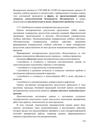 Федеральным законом от 17.07.2006 № 152-ФЗ «О персональных данных». В
текущем учебном процессе в соответствии с требованиями Стандарта оценка
этих достижений проводится в форме, не представляющей угрозы
личности, психологической безопасности обучающегося и может
использоваться исключительно в целях личностного развития учащихся.
1.3.3. Особенности оценки метапредметных результатов
Оценка метапредметных результатов представляет собой оценку
достижения планируемых результатов освоения основной образовательной
программы, представленных в разделах «Регулятивные универсальные
учебные действия», «Коммуникативные универсальные учебные действия»,
«Познавательные универсальные учебные действия» программы
формирования универсальных учебных действий, а также планируемых
результатов, представленных во всех разделах междисциплинарных учебных
программ.
Формирование метапредметных результатов обеспечивается за счёт
основных компонентов образовательного процесса—учебных предметов.
Основным объектом оценки метапредметных результатов является:
• способность и готовность к освоению систематических знаний, их
самостоятельному пополнению, переносу и интеграции;
• способность к сотрудничеству и коммуникации;
• способность к решению личностно и социально значимых проблем и
воплощению найденных решений в практику;
• способность и готовность к использованию ИКТ в целях обучения и
развития;
• способность к самоорганизации, саморегуляции и рефлексии.
Оценка достижения метапредметных результатов проводится в ходе
различных процедур. Основной процедурой итоговой оценки достижения
метапредметных результатов является защита итогового индивидуального
проекта.
Дополнительным источником данных о достижении отдельных
метапредметных результатов служат результаты выполнения проверочных
работ (как правило, тематических) по всем предметам.
В ходе текущей, тематической, промежуточной оценки может быть
оценено достижение таких коммуникативных и регулятивных действий,
которые трудно или нецелесообразно проверять в ходе стандартизированной
итоговой проверочной работы, например уровень сформированности
навыков сотрудничества или самоорганизации.
114
 