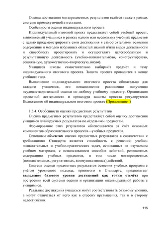 Оценка достижения метапредметных результатов ведётся также в рамках
системы промежуточной аттестации.
Особенности оценки индивидуального проекта
Индивидуальный итоговой проект представляет собой учебный проект,
выполняемый учащимся в рамках одного или нескольких учебных предметов
с целью продемонстрировать свои достижения в самостоятельном освоении
содержания и методов избранных областей знаний и/или видов деятельности
и способность проектировать и осуществлять целесообразную и
результативную деятельность (учебно-познавательную, конструкторскую,
социальную, художественно-творческую, иную).
Учащиеся школы самостоятельно выбирают предмет и тему
индивидуального итогового проекта. Защита проекта проводится в конце
учебного года.
Выполнение индивидуального итогового проекта обязательно для
каждого учащегося, его невыполнение равноценно получению
неудовлетворительной оценки по любому учебному предмету. Организация
проектной деятельности и процедура защиты проекта регулируются
Положением об индивидуальном итоговом проекте (Приложение )
1.3.4. Особенности оценки предметных результатов
Оценка предметных результатов представляет собой оценку достижения
учащимся планируемых результатов по отдельным предметам.
Формирование этих результатов обеспечивается за счёт основных
компонентов образовательного процесса—учебных предметов.
Основным объектом оценки предметных результатов в соответствии с
требованиями Стандарта является способность к решению учебно-
познавательных и учебно-практических задач, основанных на изучаемом
учебном материале, с использованием способов действий, релевантных
содержанию учебных предметов, в том числе метапредметных
(познавательных, регулятивных, коммуникативных) действий.
Система оценки предметных результатов освоения учебных программ с
учётом уровневого подхода, принятого в Стандарте, предполагает
выделение базового уровня достижений как точки отсчёта при
построении всей системы оценки и организации индивидуальной работы с
учащимися.
Реальные достижения учащихся могут соответствовать базовому уровню,
а могут отличаться от него как в сторону превышения, так и в сторону
недостижения.
115
 