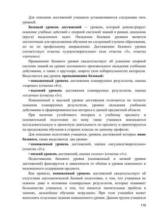 Для описания достижений учащихся устанавливаются следующие пять
уровней.
Базовый уровень достижений — уровень, который демонстрирует
освоение учебных действий с опорной системой знаний в рамках диапазона
(круга) выделенных задач. Овладение базовым уровнем является
достаточным для продолжения обучения на следующей ступени образования,
но не по профильному направлению. Достижению базового уровня
соответствует отметка «удовлетворительно» (или отметка «3», отметка
«зачтено»).
Превышение базового уровня свидетельствует об усвоении опорной
системы знаний на уровне осознанного произвольного овладения учебными
действиями, а также о кругозоре, широте (или избирательности) интересов.
Выделяются два уровня, превышающие базовый:
• повышенный уровень достижения планируемых результатов, оценка
«хорошо» (отметка «4»);
• высокий уровень достижения планируемых результатов, оценка
«отлично» (отметка «5»).
Повышенный и высокий уровни достижения отличаются по полноте
освоения планируемых результатов, уровню овладения учебными
действиями и сформированностью интереса к данной предметной области.
При наличии устойчивого интереса к учебному предмету и
основательной подготовки по нему такие учащиеся вовлекаются
исследовательскую и проектную деятельность по предмету и ориентируются
на продолжение обучения в старших классах по данному профилю.
Для описания подготовки учащихся, уровень достижений которых ниже
базового, также выделяются два уровня:
• пониженный уровень достижений, оценка «неудовлетворительно»
(отметка «2»);
• низкий уровень достижений, оценка «плохо» (отметка «1»).
Недостижение базового уровня (пониженный и низкий уровни
достижений) фиксируется в зависимости от объёма и уровня освоенного и
неосвоенного содержания предмета.
Как правило, пониженный уровень достижений свидетельствует об
отсутствии систематической базовой подготовки, о том, что учащимся не
освоено даже и половины планируемых результатов, которые осваивает
большинство учащихся, о том, что имеются значительные пробелы в
знаниях, дальнейшее обучение затруднено. При этом учащийся может
выполнять отдельные задания повышенного уровня. Данная группа учащихся
116
 