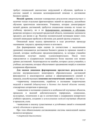 требует специальной диагностики затруднений в обучении, пробелов в
системе знаний и оказании целенаправленной помощи в достижении
базового уровня.
Низкий уровень освоения планируемых результатов свидетельствует о
наличии только отдельных фрагментарных знаний по предмету, дальнейшее
обучение практически невозможно. Учащимся, которые демонстрируют
низкий уровень достижений, требуется специальная помощь не только по
учебному предмету, но и по формированию мотивации к обучению,
развитию интереса к изучаемой предметной области, пониманию значимости
предмета для жизни и др. Наличие положительной мотивации может стать
основой ликвидации пробелов в обучении для данной группы учащихся.
Описанный выше подход применяется в ходе различных процедур
оценивания: текущего, промежуточного и итогового.
Для формирования норм оценки (в соответствии с выделенными
уровнями) описываются достижения базового уровня (в терминах знаний и
умений, которые необходимо продемонстрировать), за которые учащийся
обоснованно получает оценку «удовлетворительно». После этого
определяются и содержательно описываются более высокие или низкие
уровни достижений. Акцентируются не ошибки, которые сделал учащийся, а
учебные достижения, которые обеспечивают продвижение вперёд в освоении
содержания образования.
Для оценки динамики формирования предметных результатов в
системе внутришкольного мониторинга образовательных достижений
фиксируются и анализируются данные о сформированности умений и
навыков, способствующих освоению систематических знаний, в том числе:
• первичному ознакомлению, отработке и осознанию теоретических
моделей и понятий (общенаучных и базовых для данной области знания),
стандартных алгоритмов и процедур;
• выявлению и осознанию сущности и особенностей изучаемых объектов,
процессов и явлений действительности (природных, социальных,
культурных, технических и др.) в соответствии с содержанием конкретного
учебного предмета, созданию и использованию моделей изучаемых объектов
и процессов, схем;
• выявлению и анализу существенных и устойчивых связей и отношений
между объектами и процессами.
При этом обязательными составляющими системы накопленной оценки
являются материалы:
• стартовой диагностики;
117
 