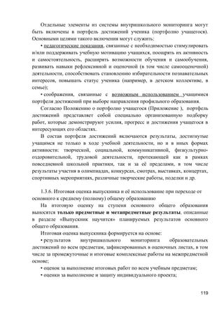 Отдельные элементы из системы внутришкольного мониторинга могут
быть включены в портфель достижений ученика (портфолио учащегося).
Основными целями такого включения могут служить:
• педагогические показания, связанные с необходимостью стимулировать
и/или поддерживать учебную мотивацию учащихся, поощрять их активность
и самостоятельность, расширять возможности обучения и самообучения,
развивать навыки рефлексивной и оценочной (в том числе самооценочной)
деятельности, способствовать становлению избирательности познавательных
интересов, повышать статус ученика (например, в детском коллективе, в
семье);
• соображения, связанные с возможным использованием учащимися
портфеля достижений при выборе направления профильного образования.
Согласно Положению о портфолио учащегося (Приложение ), портфель
достижений представляет собой специально организованную подборку
работ, которые демонстрируют усилия, прогресс и достижения учащегося в
интересующих его областях.
В состав портфеля достижений включаются результаты, достигнутые
учащимся не только в ходе учебной деятельности, но и в иных формах
активности: творческой, социальной, коммуникативной, физкультурно-
оздоровительной, трудовой деятельности, протекающей как в рамках
повседневной школьной практики, так и за её пределами, в том числе
результаты участия в олимпиадах, конкурсах, смотрах, выставках, концертах,
спортивных мероприятиях, различные творческие работы, поделки и др.
1.3.6. Итоговая оценка выпускника и её использование при переходе от
основного к среднему (полному) общему образованию
На итоговую оценку на ступени основного общего образования
выносятся только предметные и метапредметные результаты, описанные
в разделе «Выпускник научится» планируемых результатов основного
общего образования.
Итоговая оценка выпускника формируется на основе:
• результатов внутришкольного мониторинга образовательных
достижений по всем предметам, зафиксированных в оценочных листах, в том
числе за промежуточные и итоговые комплексные работы на межпредметной
основе;
• оценок за выполнение итоговых работ по всем учебным предметам;
• оценки за выполнение и защиту индивидуального проекта;
119
 