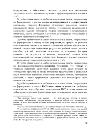 формулировки и обоснования гипотезы, устного или письменного
заключения, отчёта, оценочного суждения, аргументированного мнения и
т. п.);
6) учебно-практические и учебно-познавательные задачи, направленные
на формирование и оценку навыка самоорганизации и саморегуляции,
наделяющие учащихся функциями организации выполнения задания:
планирования этапов выполнения работы, отслеживания продвижения в
выполнении задания, соблюдения графика подготовки и предоставления
материалов, поиска необходимых ресурсов, распределения обязанностей и
контроля качества выполнения работы2
;
7) учебно-практические и учебно-познавательные задачи, направленные
на формирование и оценку навыка рефлексии,что требует от учащихся
самостоятельной оценки или анализа собственной учебной деятельности с
позиций соответствия полученных результатов учебной задаче, целям и
способам действий, выявления позитивных и негативных факторов,
влияющих на результаты и качество выполнения3
задания и/или
самостоятельной постановки учебных задач (например, что надо изменить,
выполнить по-другому, дополнительно узнать и т. п.);
8) учебно-практические и учебно-познавательные задачи, направленные
на формирование4
ценностно-смысловых установок, что требует от
учащихся выражения ценностных суждений и/или своей позиции по
обсуждаемой проблеме на основе имеющихся представлений о социальных
и/или личностных ценностях, нравственно-этических нормах, эстетических
ценностях, а также аргументации (пояснения или комментария) своей
позиции или оценки;
9) учебно-практические и учебно-познавательные задачи, направленные
на формирование и оценку ИКТ-компетентности учащихся, требующие
педагогически целесообразного использования ИКТ в целях повышения
эффективности процесса формирования всех перечисленных выше ключевых
2
Как правило, такого рода задания — это долгосрочные проекты с заранее
известными требованиями, предъявляемыми к качеству работы или критериями её
оценки, в ходе выполнения которых контролирующие функции учителя сведены к
минимуму.
3
Например, что помогает/мешает или что полезно/вредно, что нравится/не нравится и др.
4
В соответствии с требованиями ФГОС ООО оценка выполнения такого рода заданий
проводится исключительно с целью оценки эффективности деятельности образовательных
учреждений с использованием неперсонифицированных процедур. Данные о достижении
этих результатов накапливаются в портфеле достижений ученика, однако любое их
использование возможно только в соответствии с федеральным законом от 17.07.2006
№152-ФЗ «О персональных данных».
12
 