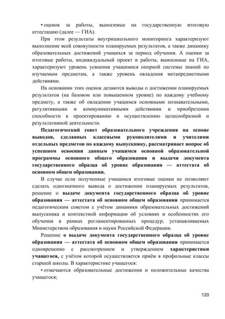 • оценок за работы, выносимые на государственную итоговую
аттестацию (далее — ГИА).
При этом результаты внутришкольного мониторинга характеризуют
выполнение всей совокупности планируемых результатов, а также динамику
образовательных достижений учащихся за период обучения. А оценки за
итоговые работы, индивидуальный проект и работы, выносимые на ГИА,
характеризуют уровень усвоения учащимися опорной системы знаний по
изучаемым предметам, а также уровень овладения метапредметными
действиями.
На основании этих оценок делаются выводы о достижении планируемых
результатов (на базовом или повышенном уровне) по каждому учебному
предмету, а также об овладении учащимся основными познавательными,
регулятивными и коммуникативными действиями и приобретении
способности к проектированию и осуществлению целесообразной и
результативной деятельности.
Педагогический совет образовательного учреждения на основе
выводов, сделанных классными руководителями и учителями
отдельных предметов по каждому выпускнику, рассматривает вопрос об
успешном освоении данным учащимся основной образовательной
программы основного общего образования и выдачи документа
государственного образца об уровне образования — аттестата об
основном общем образовании.
В случае если полученные учащимся итоговые оценки не позволяют
сделать однозначного вывода о достижении планируемых результатов,
решение о выдаче документа государственного образца об уровне
образования — аттестата об основном общем образовании принимается
педагогическим советом с учётом динамики образовательных достижений
выпускника и контекстной информации об условиях и особенностях его
обучения в рамках регламентированных процедур, устанавливаемых
Министерством образования и науки Российской Федерации.
Решение о выдаче документа государственного образца об уровне
образования — аттестата об основном общем образовании принимается
одновременно с рассмотрением и утверждением характеристики
учащегося, с учётом которой осуществляется приём в профильные классы
старшей школы. В характеристике учащегося:
• отмечаются образовательные достижения и положительные качества
учащегося;
120
 