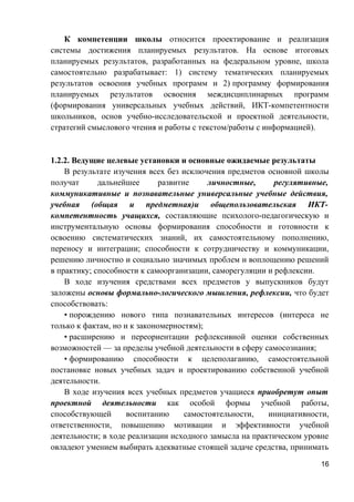 К компетенции школы относится проектирование и реализация
системы достижения планируемых результатов. На основе итоговых
планируемых результатов, разработанных на федеральном уровне, школа
самостоятельно разрабатывает: 1) систему тематических планируемых
результатов освоения учебных программ и 2) программу формирования
планируемых результатов освоения междисциплинарных программ
(формирования универсальных учебных действий, ИКТ-компетентности
школьников, основ учебно-исследовательской и проектной деятельности,
стратегий смыслового чтения и работы с текстом/работы с информацией).
1.2.2. Ведущие целевые установки и основные ожидаемые результаты
В результате изучения всех без исключения предметов основной школы
получат дальнейшее развитие личностные, регулятивные,
коммуникативные и познавательные универсальные учебные действия,
учебная (общая и предметная)и общепользовательская ИКТ-
компетентность учащихся, составляющие психолого-педагогическую и
инструментальную основы формирования способности и готовности к
освоению систематических знаний, их самостоятельному пополнению,
переносу и интеграции; способности к сотрудничеству и коммуникации,
решению личностно и социально значимых проблем и воплощению решений
в практику; способности к самоорганизации, саморегуляции и рефлексии.
В ходе изучения средствами всех предметов у выпускников будут
заложены основы формально-логического мышления, рефлексии, что будет
способствовать:
• порождению нового типа познавательных интересов (интереса не
только к фактам, но и к закономерностям);
• расширению и переориентации рефлексивной оценки собственных
возможностей — за пределы учебной деятельности в сферу самосознания;
• формированию способности к целеполаганию, самостоятельной
постановке новых учебных задач и проектированию собственной учебной
деятельности.
В ходе изучения всех учебных предметов учащиеся приобретут опыт
проектной деятельности как особой формы учебной работы,
способствующей воспитанию самостоятельности, инициативности,
ответственности, повышению мотивации и эффективности учебной
деятельности; в ходе реализации исходного замысла на практическом уровне
овладеют умением выбирать адекватные стоящей задаче средства, принимать
16
 