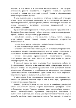 решения, в том числе и в ситуациях неопределённости. Они получат
возможность развить способность к разработке нескольких вариантов
решений, к поиску нестандартных решений, поиску и осуществлению
наиболее приемлемого решения.
В ходе планирования и выполнения учебных исследований учащиеся
освоят умение оперировать гипотезами как отличительным инструментом
научного рассуждения, приобретут опыт решения интеллектуальных задач на
основе мысленного построения различных предположений и их
последующей проверки.
В результате целенаправленной учебной деятельности, осуществляемой в
формах учебного исследования, учебного проекта, в ходе освоения системы
научных понятий у выпускников будут заложены:
• потребность вникать в суть изучаемых проблем, ставить вопросы,
затрагивающие основы знаний, личный, социальный, исторический
жизненный опыт;
• основы критического отношения к знанию, жизненному опыту;
• основы ценностных суждений и оценок;
• уважение к величию человеческого разума, позволяющего преодолевать
невежество и предрассудки, развивать теоретическое знание, продвигаться в
установлении взаимопонимания между отдельными людьми и культурами;
• основы понимания принципиальной ограниченности знания,
существования различных точек зрения, взглядов, характерных для разных
социокультурных сред и эпох.
В основной школе на всех предметах будет продолжена работа по
формированию и развитию основ читательской компетенции. Учащиеся
овладеют чтением как средством осуществления своих дальнейших планов:
продолжения образования и самообразования, осознанного планирования
своего актуального и перспективного круга чтения, в том числе досугового,
подготовки к трудовой и социальной деятельности.
У выпускников будет сформирована потребность в систематическом
чтении как средстве познания мира и себя в этом мире, гармонизации
отношений человека и общества.
Учащиеся усовершенствуют технику чтения и приобретут устойчивый
навык осмысленного чтения, получат возможность приобрести навык
рефлексивного чтения. Учащиеся овладеют различными видами и типами
чтения: ознакомительным, изучающим, просмотровым, поисковым и
выборочным; выразительным чтением; коммуникативным чтением вслух и
про себя; учебным и самостоятельным чтением. Они овладеют основными
17
 